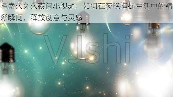 探索久久久夜间小视频：如何在夜晚捕捉生活中的精彩瞬间，释放创意与灵感