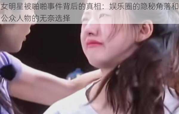 女明星被啪啪事件背后的真相：娱乐圈的隐秘角落和公众人物的无奈选择