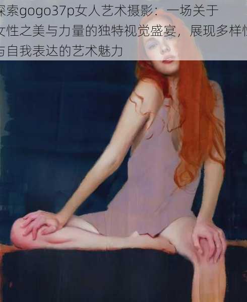 探索gogo37p女人艺术摄影：一场关于女性之美与力量的独特视觉盛宴，展现多样性与自我表达的艺术魅力