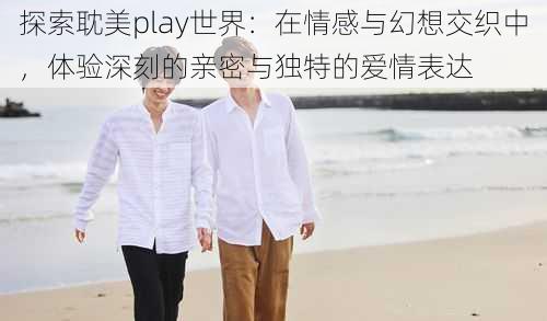 探索耽美play世界：在情感与幻想交织中，体验深刻的亲密与独特的爱情表达