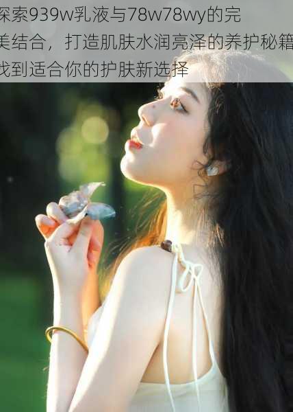 探索939w乳液与78w78wy的完美结合，打造肌肤水润亮泽的养护秘籍，找到适合你的护肤新选择