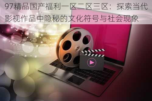 97精品国产福利一区二区三区：探索当代影视作品中隐秘的文化符号与社会现象