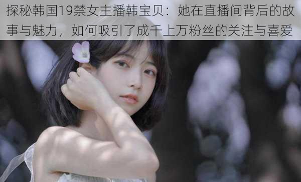 探秘韩国19禁女主播韩宝贝：她在直播间背后的故事与魅力，如何吸引了成千上万粉丝的关注与喜爱