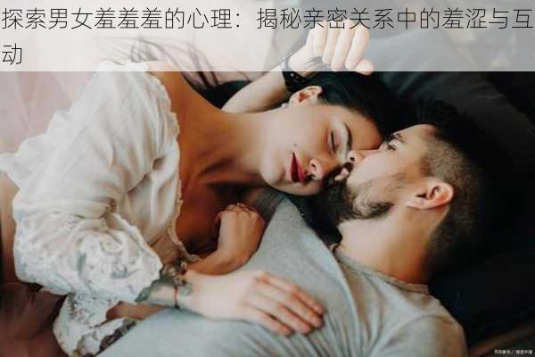 探索男女羞羞羞的心理：揭秘亲密关系中的羞涩与互动