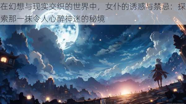 在幻想与现实交织的世界中，女仆的诱惑与禁忌：探索那一抹令人心醉神迷的秘境