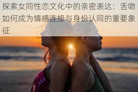 探索女同性恋文化中的亲密表达：舌吻如何成为情感连接与身份认同的重要象征