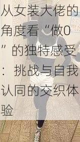 从女装大佬的角度看“做0”的独特感受：挑战与自我认同的交织体验