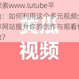 探索www.lutube平台：如何利用这个多元视频分享网站提升你的创作与观看体验？