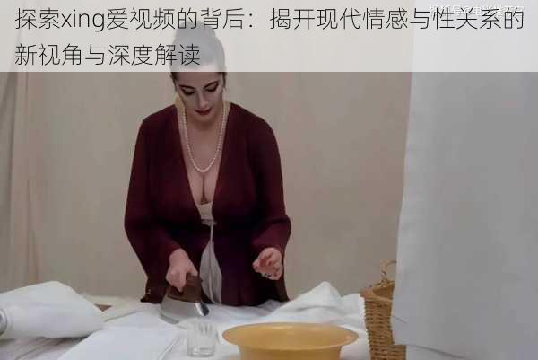 探索xing爱视频的背后：揭开现代情感与性关系的新视角与深度解读