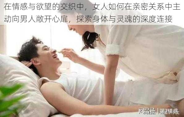 在情感与欲望的交织中，女人如何在亲密关系中主动向男人敞开心扉，探索身体与灵魂的深度连接