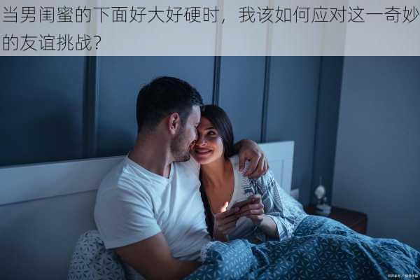 当男闺蜜的下面好大好硬时，我该如何应对这一奇妙的友谊挑战？