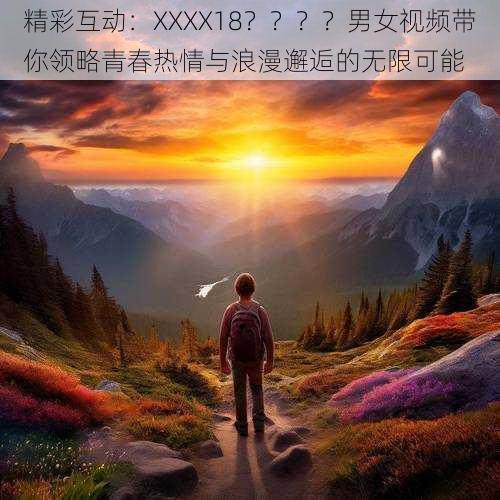 精彩互动：XXXX18？？？？男女视频带你领略青春热情与浪漫邂逅的无限可能