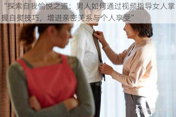 “探索自我愉悦之道：男人如何通过视频指导女人掌握自熨技巧，增进亲密关系与个人享受”