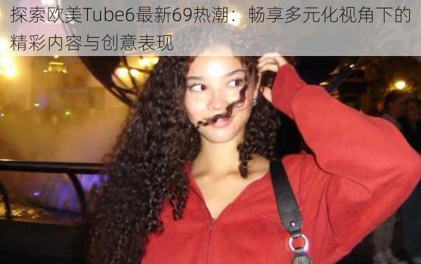 探索欧美Tube6最新69热潮：畅享多元化视角下的精彩内容与创意表现