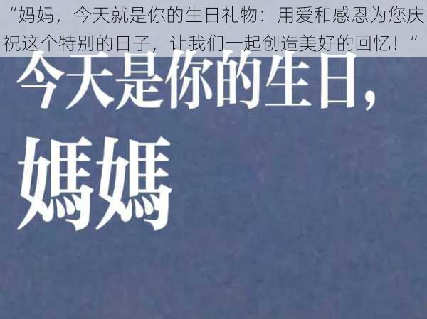 “妈妈，今天就是你的生日礼物：用爱和感恩为您庆祝这个特别的日子，让我们一起创造美好的回忆！”