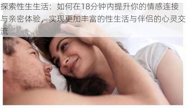 探索性生生活：如何在18分钟内提升你的情感连接与亲密体验，实现更加丰富的性生活与伴侣的心灵交流