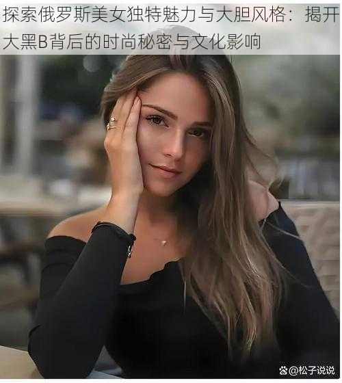 探索俄罗斯美女独特魅力与大胆风格：揭开大黑B背后的时尚秘密与文化影响