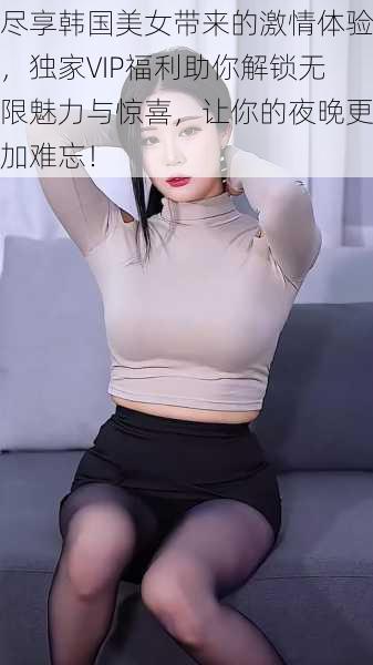 尽享韩国美女带来的激情体验，独家VIP福利助你解锁无限魅力与惊喜，让你的夜晚更加难忘！