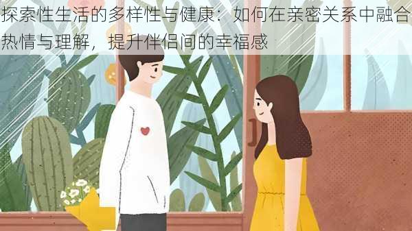 探索性生活的多样性与健康：如何在亲密关系中融合热情与理解，提升伴侣间的幸福感