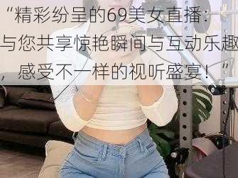 “精彩纷呈的69美女直播：与您共享惊艳瞬间与互动乐趣，感受不一样的视听盛宴！”