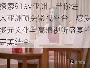 探索91av亚洲：带你进入亚洲顶尖影视平台，感受多元文化与高清视听盛宴的完美结合