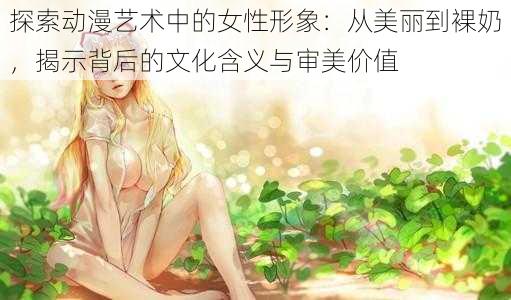 探索动漫艺术中的女性形象：从美丽到裸奶，揭示背后的文化含义与审美价值