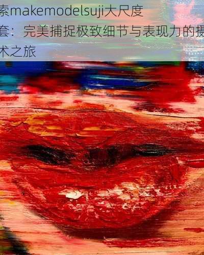 探索makemodelsuji大尺度全套：完美捕捉极致细节与表现力的摄影艺术之旅