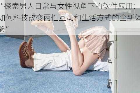 “探索男人日常与女性视角下的软件应用：如何科技改变两性互动和生活方式的全新体验”