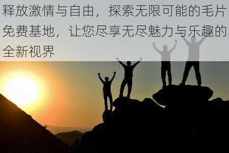 释放激情与自由，探索无限可能的毛片免费基地，让您尽享无尽魅力与乐趣的全新视界