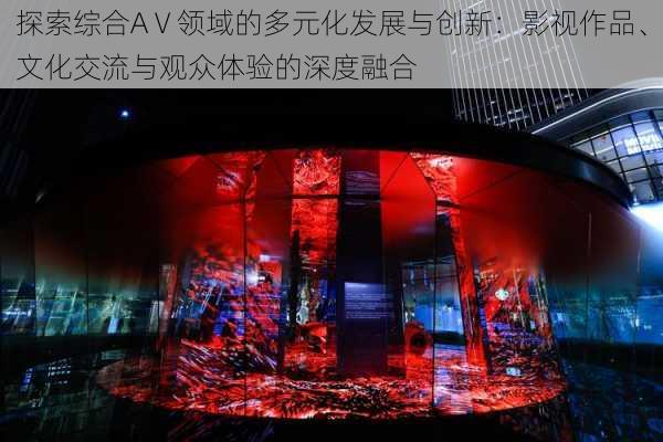 探索综合AⅤ领域的多元化发展与创新：影视作品、文化交流与观众体验的深度融合