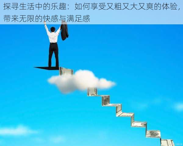 探寻生活中的乐趣：如何享受又粗又大又爽的体验，带来无限的快感与满足感