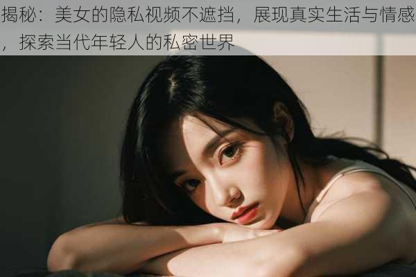 揭秘：美女的隐私视频不遮挡，展现真实生活与情感，探索当代年轻人的私密世界