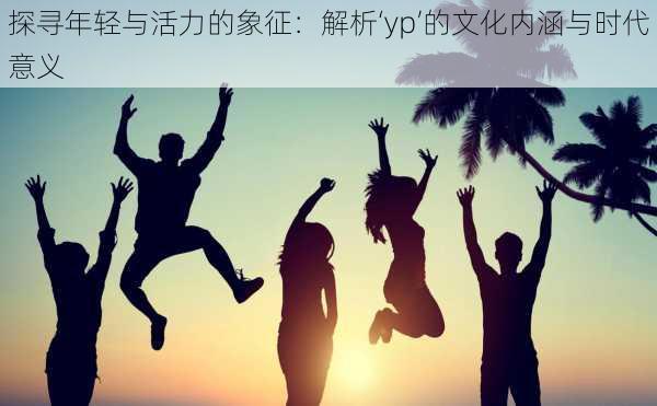 探寻年轻与活力的象征：解析‘yp’的文化内涵与时代意义