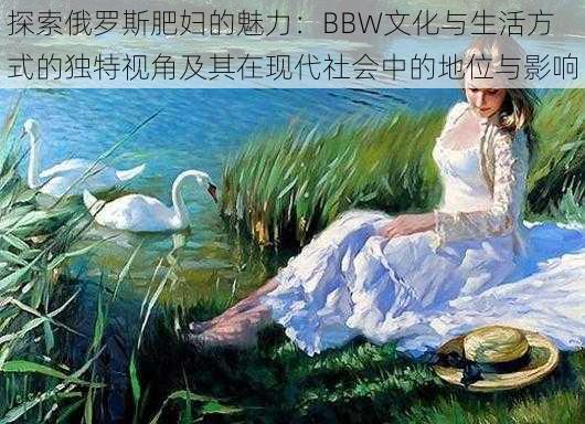 探索俄罗斯肥妇的魅力：BBW文化与生活方式的独特视角及其在现代社会中的地位与影响