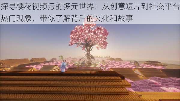 探寻樱花视频污的多元世界：从创意短片到社交平台热门现象，带你了解背后的文化和故事