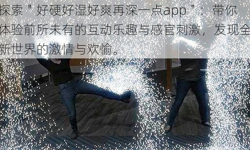 探索＂好硬好湿好爽再深一点app＂：带你体验前所未有的互动乐趣与感官刺激，发现全新世界的激情与欢愉。