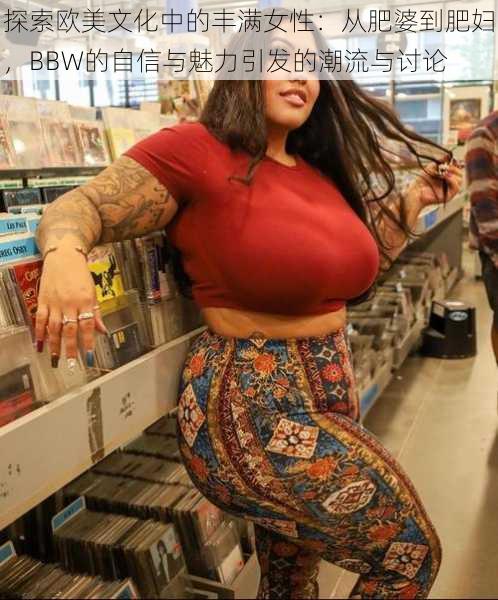 探索欧美文化中的丰满女性：从肥婆到肥妇，BBW的自信与魅力引发的潮流与讨论