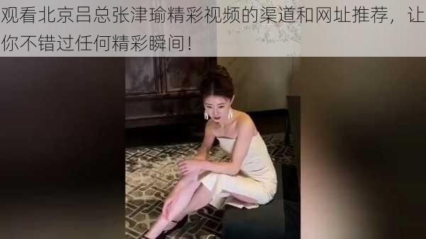 观看北京吕总张津瑜精彩视频的渠道和网址推荐，让你不错过任何精彩瞬间！