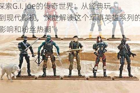 “探索G.I. Joe的传奇世界：从经典玩具到现代影视，深度解读这个军事英雄系列的文化影响和粉丝热潮”