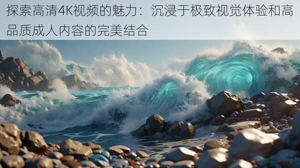 探索高清4K视频的魅力：沉浸于极致视觉体验和高品质成人内容的完美结合