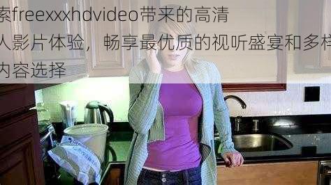 探索freexxxhdvideo带来的高清成人影片体验，畅享最优质的视听盛宴和多样化的内容选择