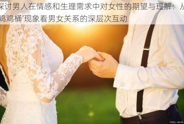 探讨男人在情感和生理需求中对女性的期望与理解：从‘鸡鸡桶’现象看男女关系的深层次互动