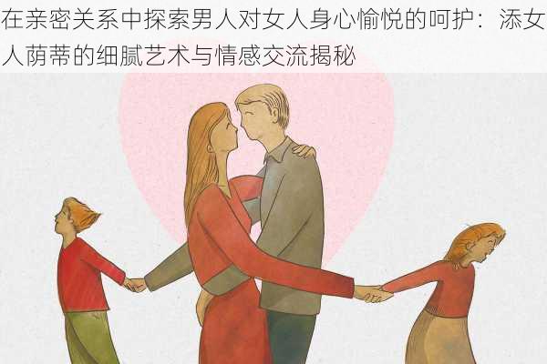 在亲密关系中探索男人对女人身心愉悦的呵护：添女人荫蒂的细腻艺术与情感交流揭秘