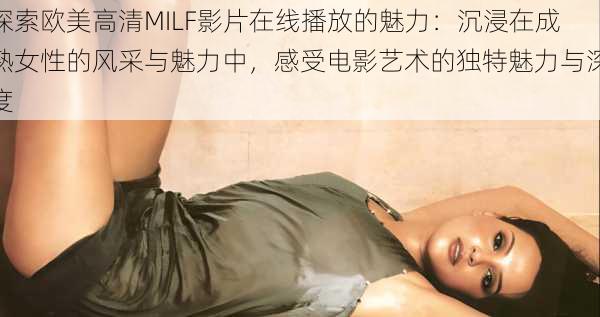 探索欧美高清MILF影片在线播放的魅力：沉浸在成熟女性的风采与魅力中，感受电影艺术的独特魅力与深度