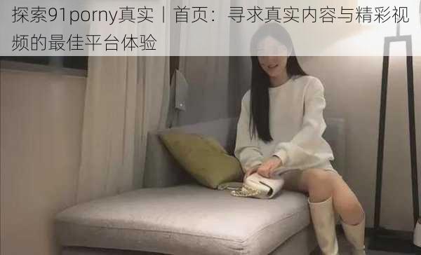 探索91porny真实丨首页：寻求真实内容与精彩视频的最佳平台体验