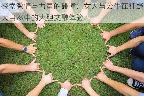 探索激情与力量的碰撞：女人与公牛在狂野大自然中的大胆交融体验