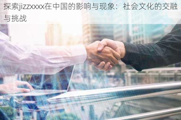 探索jizzxxxx在中国的影响与现象：社会文化的交融与挑战