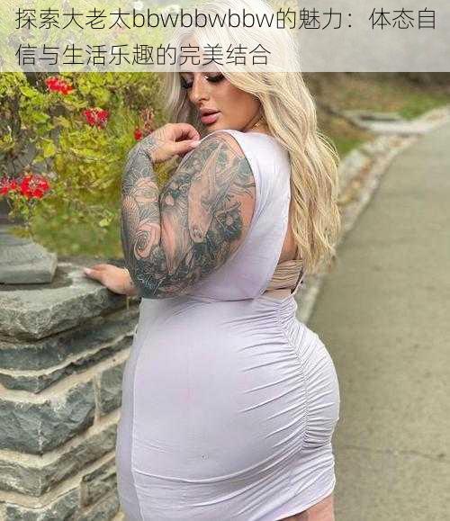 探索大老太bbwbbwbbw的魅力：体态自信与生活乐趣的完美结合