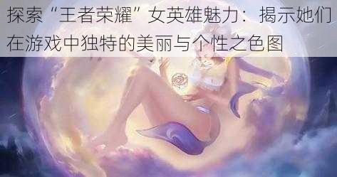 探索“王者荣耀”女英雄魅力：揭示她们在游戏中独特的美丽与个性之色图