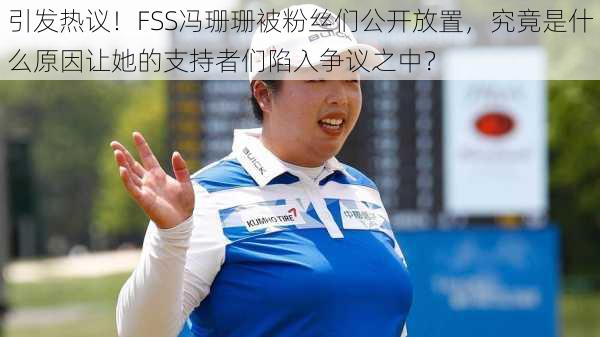 引发热议！FSS冯珊珊被粉丝们公开放置，究竟是什么原因让她的支持者们陷入争议之中？